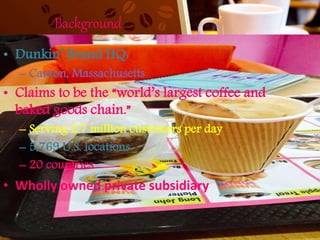 Background
• Dunkin’ Brand HQ:
– Canton, Massachusetts
• Claims to be the “world’s largest coffee and
baked goods chain.”
– Serving 2.7 million customers per day
– 5,769 U.S. locations
– 20 countries
• Wholly owned private subsidiary
 