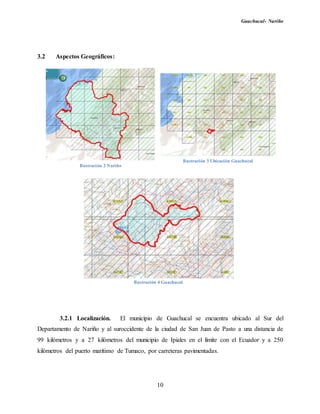 Guachucal- Nariño
10
3.2 Aspectos Geográficos:
3.2.1 Localización. El municipio de Guachucal se encuentra ubicado al Sur del
Departamento de Nariño y al suroccidente de la ciudad de San Juan de Pasto a una distancia de
99 kilómetros y a 27 kilómetros del municipio de Ipiales en el límite con el Ecuador y a 250
kilómetros del puerto marítimo de Tumaco, por carreteras pavimentadas.
Ilustración 2 Nariño
Ilustración 3 Ubicación Guachucal
Ilustración 4 Guachucal
 