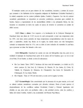 Guachucal- Nariño
12
El municipio cuenta con un gran número de vías secundarias, terciarias y caminos de acceso
que comunica a los habitantes de los resguardos indígenas de Muellamues Colombia Guachucal y
la ciudad campesina con los centros poblados Ipiales, Cumbal y Tuquerres. Las vías de carácter
secundario generalmente se encuentran en precarias condiciones, presentan gran cantidad de
baches, huecos y taponamiento de las alcantarilladas debido a las principales lluvias, las vías
terciarias se encuentran en tierra las cuales en época de invierno se convierten en camino de
difícil acceso.
3.2.5 Clima y altura: Con respecto a la localización de la Cabecera Municipal de
Guachucal tiene una altura de 3.125 m.s.n.m lo cual corresponde a tener una temperatura entre
los 10ºC, este tiene ciertos periodos de bajas temperaturas comprendiéndose entre los meses de
junio a septiembre, donde hay lluvias en la región, los demás meses son más homogéneos
variando su temperatura hasta los 11ºc; esto se debe al estar rodeados de montañas lo cual hace
que se presente un clima frio húmedo a frio seco.
3.2.6 Hidrografía: Guachucal no cuenta con una red hidrográfica muy rica, pero en su
totalidad el municipio de Guachucal hace parte de la cuenca del rio Guaìtara, que a su vez se une
al rio Patía. El rio Guaitra se divide en dos (2) subcuencas:
 Rio Las Juntas: Tiene 13967.1 hectáreas del área total del municipio y se divide en (13)
micro cuencas: Q. San José, Q. Calaveras, Q. Muesás, R. Las Juntas, Q. Cristo, Q.
Tuldafe, Q. Chanucán, Q. Simancas, Q. Champud,Q. San Javier, Q. Quetambú, Q.
Chimangual, R. Las Juntas Medio.
 Rio Chiquito: Tiene el 7.0% del área total y se une con la Laguna La bolsa
3.2.7 Geomorfología: Esta caracterizado por la presencia de un gran macizo, en la cual
se alinean cadenas montañosas coronadas por elevados volcanes. Hacia el norte aparece el
desprendimiento de las cordilleras andinas Occidental, Central y Oriental. Igualmente está
dividida en una zona norte con profundos valles y alta actividad erosiva, entre las cumbres y
faldas del volcán Cumbal, Azufral y las occidentales del Páramo Paja Blanca.
 