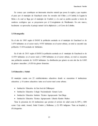 Guachucal- Nariño
13
Se conoce que constituyen un interesante atractivo natural que posee la región y que requiere
el paso por el municipio de Guachucal como: los nevados del Chiles y el Cumbal, la Laguna la
Bolsa a la cual se llega por el municipio de Cumbal y a la cual se podría acceder a través de
senderos ecológicos que se proyectaron por el Corregimiento de Muellamués. En este marco,
localmente se aprovecha el paisaje natural de la altiplanicie y el Cerro de Colimba.
3.3 Demografía:
En el año de 1985 según el DANE la población asentada en el municipio de Guachucal es de
3.479 habitantes en el sector rural y 9.955 habitantes en el sector urbano, en total se encontró una
población 13.434 asentada de habitantes.
En él año de 2015 según el DANE la población asentada en el municipio de Guachucal es de
12.939 habitantes en el sector rural y 3.090 habitantes en el sector urbano, en total se encuentra
una población asentada de 16.029 habitantes. La distribución por género en este año fue de 8.005
de género masculino y 8.024 de género femenino.
3.4 Educación y Salud:
El municipio cuenta con 22 establecimientos educativos donde se encuentran 4 instituciones
educativas y 18 centros educativos tanto en el sector rural como urbano.
 Institución Educativa de San José de Chillanquer
 Institución Educativa Colegio Nacionalizado Genaro León
 Institución Educativa Instituto Técnico Agropecuario San Diego
 Institución Educativa Técnica Agropecuario Libardo Ramiro Muñoz
Tiene la presencia de (4) instituciones que prestan el servicio de salud como la EPS y ARS
como: Caja salud, Asmed, Salud Cóndor y Mallamas; y (2) IPS indígenas. Tiene un hospital, y
(9) droguerías.
 