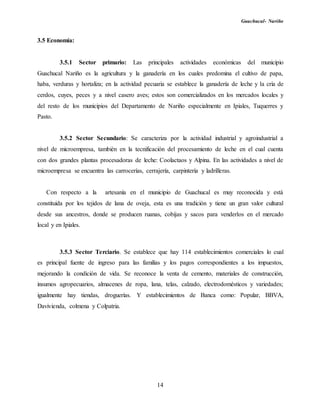 Guachucal- Nariño
14
3.5 Economía:
3.5.1 Sector primario: Las principales actividades económicas del municipio
Guachucal Nariño es la agricultura y la ganadería en los cuales predomina el cultivo de papa,
haba, verduras y hortaliza; en la actividad pecuaria se establece la ganadería de leche y la cría de
cerdos, cuyes, peces y a nivel casero aves; estos son comercializados en los mercados locales y
del resto de los municipios del Departamento de Nariño especialmente en Ipiales, Tuquerres y
Pasto.
3.5.2 Sector Secundario: Se caracteriza por la actividad industrial y agroindustrial a
nivel de microempresa, también en la tecnificación del procesamiento de leche en el cual cuenta
con dos grandes plantas procesadoras de leche: Coolactaos y Alpina. En las actividades a nivel de
microempresa se encuentra las carrocerías, cerrajería, carpintería y ladrilleras.
Con respecto a la artesanía en el municipio de Guachucal es muy reconocida y está
constituida por los tejidos de lana de oveja, esta es una tradición y tiene un gran valor cultural
desde sus ancestros, donde se producen ruanas, cobijas y sacos para venderlos en el mercado
local y en Ipiales.
3.5.3 Sector Terciario. Se establece que hay 114 establecimientos comerciales lo cual
es principal fuente de ingreso para las familias y los pagos correspondientes a los impuestos,
mejorando la condición de vida. Se reconoce la venta de cemento, materiales de construcción,
insumos agropecuarios, almacenes de ropa, lana, telas, calzado, electrodomésticos y variedades;
igualmente hay tiendas, droguerías. Y establecimientos de Banca como: Popular, BBVA,
Davivienda, colmena y Colpatria.
 