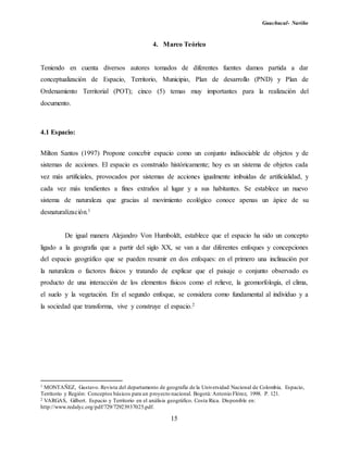 Guachucal- Nariño
15
4. Marco Teórico
Teniendo en cuenta diversos autores tomados de diferentes fuentes damos partida a dar
conceptualización de Espacio, Territorio, Municipio, Plan de desarrollo (PND) y Plan de
Ordenamiento Territorial (POT); cinco (5) temas muy importantes para la realización del
documento.
4.1 Espacio:
Milton Santos (1997) Propone concebir espacio como un conjunto indisociable de objetos y de
sistemas de acciones. El espacio es construido históricamente; hoy es un sistema de objetos cada
vez más artificiales, provocados por sistemas de acciones igualmente imbuidas de artificialidad, y
cada vez más tendientes a fines extraños al lugar y a sus habitantes. Se establece un nuevo
sistema de naturaleza que gracias al movimiento ecológico conoce apenas un ápice de su
desnaturalización.1
De igual manera Alejandro Von Humboldt, establece que el espacio ha sido un concepto
ligado a la geografía que a partir del siglo XX, se van a dar diferentes enfoques y concepciones
del espacio geográfico que se pueden resumir en dos enfoques: en el primero una inclinación por
la naturaleza o factores físicos y tratando de explicar que el paisaje o conjunto observado es
producto de una interacción de los elementos físicos como el relieve, la geomorfología, el clima,
el suelo y la vegetación. En el segundo enfoque, se considera como fundamental al individuo y a
la sociedad que transforma, vive y construye el espacio.2
1 MONTAÑEZ, Gustavo. Revista del departamento de geografía de la Universidad Nacional de Colombia. Espacio,
Territorio y Región: Conceptos básicos para un proyecto nacional. Bogotá: Antonio Flórez, 1998. P. 121.
2 VARGAS, Gilbert. Espacio y Territorio en el análisis geográfico. Costa Rica. Disponible en:
http://www.redalyc.org/pdf/729/72923937025.pdf.
 