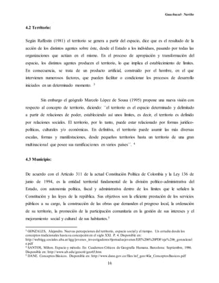 Guachucal- Nariño
16
4.2 Territorio:
Según Raffestin (1981) el territorio se genera a partir del espacio, dice que es el resultado de la
acción de los distintos agentes sobre éste, desde el Estado a los individuos, pasando por todas las
organizaciones que actúan en el mismo. En el proceso de apropiación y transformación del
espacio, los distintos agentes producen el territorio, lo que implica el establecimiento de límites.
En consecuencia, se trata de un producto artificial, construido por el hombre, en el que
intervienen numerosos factores, que pueden facilitar o condicionar los procesos de desarrollo
iniciados en un determinado momento. 3
Sin embargo el geógrafo Marcelo López de Sousa (1995) propone una nueva visión con
respecto al concepto de territorio, diciendo: ``el territorio es el espacio determinado y delimitado
a partir de relaciones de poder, estableciendo así unos límites, es decir, el territorio es definido
por relaciones sociales. El territorio, por lo tanto, puede estar relacionado por formas jurídico-
políticas, culturales y/o económicas. En definitiva, el territorio puede asumir las más diversas
escalas, formas y manifestaciones, desde pequeños territorios hasta un territorio de una gran
multinacional que posee sus ramificaciones en varios países´´. 4
4.3 Municipio:
De acuerdo con el Artículo 311 de la actual Constitución Política de Colombia y la Ley 136 de
junio de 1994, es la entidad territorial fundamental de la división político-administrativa del
Estado, con autonomía política, fiscal y administrativa dentro de los límites que le señalen la
Constitución y las leyes de la república. Sus objetivos son la eficiente prestación de los servicios
públicos a su cargo, la construcción de las obras que demanden el progreso local, la ordenación
de su territorio, la promoción de la participación comunitaria en la gestión de sus intereses y el
mejoramiento social y cultural de sus habitantes.5
3 GONZALES, Alejandro. Nuevas percepciones del territorio, espacio social y el tiempo. Un estudio desde los
conceptos tradicionales hasta su concepción en el siglo XXI. P. 4. Disponible en:
http://webiigg.sociales.uba.ar/iigg/jovenes_investigadores/6jornadasjovenes/EJE%206%20PDF/eje%206_gonzalezal
e.pdf
4 SANTOS, Milton. Espacio y método. En: Cuadernos Críticos de Geografía Humana. Barcelona: Septiembre, 1986.
Disponible en: http://www.ub.edu/geocrit/geo65.htm
5 DANE. Conceptos Básicos. Disponible en: http://www.dane.gov.co/files/inf_geo/4Ge_ConceptosBasicos.pdf
 
