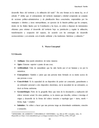 Guachucal- Nariño
18
desarrollo físico del territorio y la utilización del suelo’’ De esta forman en la misma ley, en el
artículo 5º define que el ordenamiento del territorio municipal y distrital comprende un conjunto
de acciones político-administrativas y de planificación física concertadas, emprendidas por los
municipios o distritos y áreas metropolitanas, en ejercicio de la función pública que les compete,
dentro de los límites fijados por la Constitución y las leyes, en orden a disponer de instrumentos
eficientes para orientar el desarrollo del territorio bajo su jurisdicción y regular la utilización,
transformación y ocupación del espacio, de acuerdo con las estrategias de desarrollo
socioeconómico y en armonía con el medio ambiente y las tradiciones históricas y culturales.9
5. Marco Conceptual
5.2 Glosario:
 Ambigua: Que puede entenderse de varias maneras
 Ápice: Extremo superior o punta de una cosa.
Artificialidad: Falta de naturalidad; que ha sido hecho por el ser humano y no por la
naturaleza.
 Concepciones: Opinión o juicio que una persona tiene formada en su mente acerca de
una persona o cosa
 Conectividad: Es la capacidad de un dispositivo de poder ser conectado, generalmente a
un ordenador personal u otro dispositivo electrónico, sin la necesidad de un ordenador, es
decir en forma autónoma.
 Geomorfología: Parte de la geografía física que trata de la descripción y explicación del
relieve terrestre actual. En otras palabras, es la ciencia que describe, ordena e investiga el
origen y desarrollo de la forma del relieve terrestre o topología (geo = tierra, morfo =
forma, logia = estudio)
 Imbuidas: Se refiere a hacer que una persona tenga un determinado sentimiento, emoción
o sensación.
9 MINISTERIO DE AMBIENTE Y DESARROLLO SOSTENIBLE. Ley 388 de 1997. Colombia: Julio, 18.
Disponible en: https://www.minambiente.gov.co/images/normativa/leyes/1997/ley_0388_1997.pdf
 