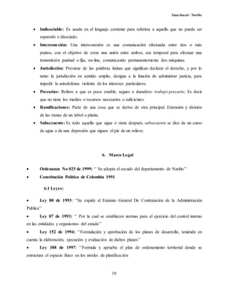 Guachucal- Nariño
19
 Indisociable: Es usada en el lenguaje corriente para referirse a aquello que no puede ser
separado o disociado.
 Interconexión: Una interconexión es una comunicación efectuada entre dos o más
puntos, con el objetivo de crear una unión entre ambos, sea temporal para efectuar una
transmisión puntual o fija, on-line, comunicando permanentemente dos máquinas.
 Jurisdicción: Proviene de las palabras latinas que significan declarar el derecho, y por lo
tanto la jurisdicción en sentido amplio, designa a la función de administrar justicia, para
impedir la autodefensa violenta de los intereses particulares.
 Precarias: Refiere a que es poco estable, seguro o duradero: trabajo precario; Es decir
que no tiene los medios o recursos necesarios o suficientes.
 Ramificaciones: Parte de una cosa que se deriva de otra principal. Extensión y división
de las ramas de un árbol o planta.
 Subsecuente: Es todo aquello que sigue o viene después, subsecuente se dice de un curso
de agua o de una depresión que siguen el pie de un relieve.
6. Marco Legal
 Ordenanza No 025 de 1999: ‘’ Se adopta el escudo del departamento de Nariño’’
 Constitución Política de Colombia 1991
6.1 Leyes:
 Ley 80 de 1993: ‘’Se expide el Estatuto General De Contratación de la Administración
Publica’’
 Ley 87 de 1993: ‘’ Por la cual se establecen normas para el ejercicio del control interno
en las entidades y organismos del estado’’
 Ley 152 de 1994: ‘’Formulación y aprobación de los planes de desarrollo, teniendo en
cuenta la elaboración, ejecución y evaluación de dichos planes’’
 Ley 388 de 1997: ‘’Formula y aprueba el plan de ordenamiento territorial donde se
estructura el espacio físico en los niveles de planificación
 