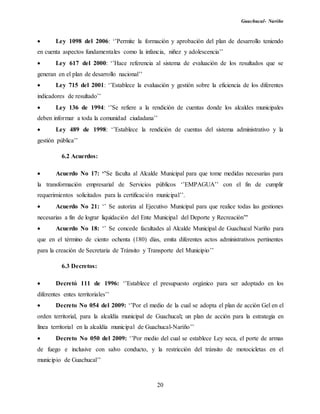Guachucal- Nariño
20
 Ley 1098 del 2006: ‘’Permite la formación y aprobación del plan de desarrollo teniendo
en cuenta aspectos fundamentales como la infancia, niñez y adolescencia’’
 Ley 617 del 2000: ‘’Hace referencia al sistema de evaluación de los resultados que se
generan en el plan de desarrollo nacional’’
 Ley 715 del 2001: ‘’Establece la evaluación y gestión sobre la eficiencia de los diferentes
indicadores de resultado’’
 Ley 136 de 1994: ‘’Se refiere a la rendición de cuentas donde los alcaldes municipales
deben informar a toda la comunidad ciudadana’’
 Ley 489 de 1998: ‘’Establece la rendición de cuentas del sistema administrativo y la
gestión pública’’
6.2 Acuerdos:
 Acuerdo No 17: ‘’Se faculta al Alcalde Municipal para que tome medidas necesarias para
la transformación empresarial de Servicios públicos ‘’EMPAGUA’’ con el fin de cumplir
requerimientos solicitados para la certificación municipal’’.
 Acuerdo No 21: ‘’ Se autoriza al Ejecutivo Municipal para que realice todas las gestiones
necesarias a fin de lograr liquidación del Ente Municipal del Deporte y Recreación’’
 Acuerdo No 18: ‘’ Se concede facultades al Alcalde Municipal de Guachucal Nariño para
que en el término de ciento ochenta (180) días, emita diferentes actos administrativos pertinentes
para la creación de Secretaria de Tránsito y Transporte del Municipio’’
6.3 Decretos:
 Decretó 111 de 1996: ‘’Establece el presupuesto orgánico para ser adoptado en los
diferentes entes territoriales’’
 Decreto No 054 del 2009: ‘’Por el medio de la cual se adopta el plan de acción Gel en el
orden territorial, para la alcaldía municipal de Guachucal; un plan de acción para la estrategia en
línea territorial en la alcaldía municipal de Guachucal-Nariño’’
 Decreto No 050 del 2009: ‘’Por medio del cual se establece Ley seca, el porte de armas
de fuego e inclusive con salvo conducto, y la restricción del tránsito de motocicletas en el
municipio de Guachucal’’
 