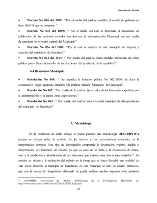 Guachucal- Nariño
21
 Decreto No 056 del 2009: ‘’Por el medio del cual se modifica el comité de gobierno en
línea (Gel-T) que se compone ’’
 Decreto No 043 del 2009: ‘’ Por el medio del cual se determina el mecanismo de
publicación de los contratos estatales suscritos por la Administración Municipal, eso por medio
de carteleras en el sector central del Municipio’’
 Decreto No 036 del 2009: ‘’Por el cual se suprime el ente municipal del deporte y
reacción del municipio de Guachucal’’
 Decreto No 042 del 2014: ‘’ Por medio del cual se dictan medidas transitorias de orden
público para el buen desarrollo de las elecciones del presidente de la republica’’
6.4 Resolución Municipal:
 Resolución No 069: ‘’ Se adjudica la licitación pública No 002-2009. Es decir la
construcción hogar agrupado atención a la primera infancia Municipio de Guachucal’’
 Resolución No 067: ‘’Por medio de la cual se fija el valor de las fotocopias expedidas por
la administración y se dictan otras disposiciones’’
 Resolución No 043: ‘’ Por medio del cual se crea el comité municipal de discapacitación
del municipio de Guachucal’’
7. Metodología
En la realización de dicho trabajo se puede plantear una metodología DESCRIPTIVA
porque se trabaja sobre la realidad de los hechos y sus características esenciales, es la
interpretación correcta. Este tipo de investigación comprende la descripción, registro, análisis e
interpretación del fenómeno de estudio, ya que su meta no se limita a la recolección de datos,
sino a la predicción e identificación de las relaciones que existen entre dos o más variables10. Lo
anterior se vincula a la realización del trabajo en la forma que se busca describir una realidad de
vida social inherente al municipio de Guachucal, en este municipio se hizo un estudio minucioso,
que con la ayuda del diagnóstico elaborado se puede analizar muchos aspectos tanto positivos
10 ANONIMO. Universidad de Oriente. Metodología de la investigación. Disponible en:
http://www.univo.edu.sv:8081/tesis/021205/021205_Cap3.pdf
 