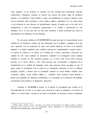 Guachucal- Nariño
22
como negativos; en los positivos se encontró con una sociedad bien estructurada, educada,
colaboradora, trabajadora asimismo se observó que poseen una buena salida de productos
agrícolas y de ganadería. Como también se logró una identificación de aspectos negativos como
son los problemas tanto económicos, como sociales, políticos, ambientales etc.; los cuales tienen
a esta población en una situación de inconformismo respecto al manejo que se ha dado en la
administración y entre los integrantes pertenecientes a la alcaldía y gobernación de este
municipio, tal es el caso que estos no han dado soluciones a dichos problemas que tienen en
preocupación a los habitantes de este municipio.
Por otra parte también es CUANTITATIVA porque tiene que ver necesariamente con la
cantidad de los fenómenos sociales que está relacionado con la cantidad y magnitud con la que
estos aparecen. Usa la recolección de datos para probar hipótesis, con base en la medición
numérica y el análisis estadístico, para establecer patrones de comportamiento y probar teorías.11
Lo anterior da relación en el trabajo en la medida que se busca, exteriorizar y demostrar una
realidad de vida social mediante un instrumento cuantitativo de investigación social, realizada
mediante la consulta de (50) cincuenta personas en el sector rural, (150) ciento cincuenta
personas en el sector urbano y (20) veinte personas que corresponden a integrantes de la
administración de la alcaldía del municipio, todas estas personas fueron escogidas al azar. El
grupo realizo la investigación con la ayuda de un cuestionario (encuesta), en esta se utilizaron
preguntas cerradas y abiertas para la comunidad, teniendo en cuenta distintas variables como
económica, política, social, cultural, religioso y ambiental. Estas encuestas fueron llenadas y
hechas para identificar las diferentes problemáticas y/o necesidades de la población del municipio
de Guachucal para establecer un diagnostico situacional.
Asimismo es ANALÍTICA porque es el método de investigación que consiste en la
descomposición de un todo en sus partes, para observar las causas, la naturaleza y sus efectos. El
análisis es la observación y examen de un hecho en particular. Es necesario conocer la naturaleza
11 LOPEZ, Eleazar. Política fiscal y estrategia como factor de desarrollo de la mediana empresa comercial
Sinaloense. Un estudio de caso. En: Enciclopedia Virtual. Disponible en: http://www.eumed.net/tesis-
doctorales/2012/eal/metodologia_cuantitativa.html
 