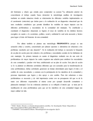 Guachucal- Nariño
23
del fenómeno y objeto que estudia para comprender su esencia.12La afirmación anterior da
concordancia al trabajo cuando busca demostrar la metodología analítica de investigación
mediante un estudio minucioso donde se relacionarían las diferentes variables implementadas en
el cuestionario (entrevista) que darían paso a la realización de un diagnostico situacional que da
unos resultados estadísticos que permite identificar las variables de mayor impacto con las
diferentes problemáticas y necesidades de la comunidad del municipio. Ya establecido y
examinado el diagnostico situacional, se lograra el cruce de variables de los distintos factores
escogidos en cuanto a lo económico, político, social y ambiental lo cual sería necesario y factico
para lograr el éxito del bienestar de esta comunidad.
Por ultimo también se plantea una metodología PROPOSITIVA porque es una
actuación crítica y creativa, caracterizado por planear opciones o alternativas de soluciones a los
problemas suscitados por una situación13. En la realización del trabajo es necesaria la búsqueda
de un plan de acción para dar solución a los problemas y necesidades sociales de los habitantes de
este municipio. En primera instancia en cuanto al diagnóstico realizado nos da una serie de
problemáticas de mayor impacto las cuales requieren una solución para satisfacer las necesidades
de esta comunidad y puedan vivir bien; estableciendo así un plan de acción. Este plan de acción
se lo va plantear en diferentes actividades diferentes que son esenciales para la transformación de
estas problemáticas; dichas actividades generaran un tiempo determinado para lograr el éxito y el
cambio de estas necesidades y constara con la participación de los miembros de la comunidad y
personas importantes que logren y den apoyo a este cambio. Para dar soluciones a estas
problemáticas es necesario y de vital importancia contar con un presupuesto del que va de la
mano con diferentes responsables al mismo como por ejemplo desarrollo comunitario o
planeación municipal. Con las evidencias anteriores se ve reflejado el interés que se tiene por la
modificación de estas problemáticas para que así los miembros de esta comunidad tengan una
mejor calidad de vida.
12 RUIZ. Ramón. Historia y evolución del pensamiento científico. En: Enciclopedia Virtual. Disponible en:
http://www.eumed.net/libros-gratis/2007a/257/7.1.htm
13 ANONIMO. Universidad de Oriente. Metodología de la investigación. Op.Cit
 
