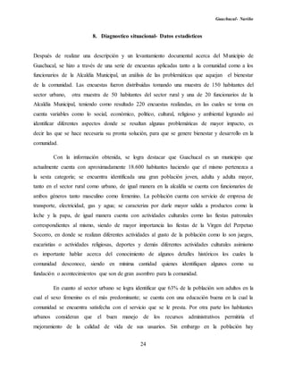 Guachucal- Nariño
24
8. Diagnostico situacional- Datos estadísticos
Después de realizar una descripción y un levantamiento documental acerca del Municipio de
Guachucal, se hizo a través de una serie de encuestas aplicadas tanto a la comunidad como a los
funcionarios de la Alcaldía Municipal, un análisis de las problemáticas que aquejan el bienestar
de la comunidad. Las encuestas fueron distribuidas tomando una muestra de 150 habitantes del
sector urbano, otra muestra de 50 habitantes del sector rural y una de 20 funcionarios de la
Alcaldía Municipal, teniendo como resultado 220 encuestas realizadas, en las cuales se toma en
cuenta variables como lo social, económico, político, cultural, religioso y ambiental logrando así
identificar diferentes aspectos donde se resaltan algunas problemáticas de mayor impacto, es
decir las que se hace necesaria su pronta solución, para que se genere bienestar y desarrollo en la
comunidad.
Con la información obtenida, se logra destacar que Guachucal es un municipio que
actualmente cuenta con aproximadamente 18.600 habitantes haciendo que el mismo pertenezca a
la sexta categoría; se encuentra identificada una gran población joven, adulta y adulta mayor,
tanto en el sector rural como urbano, de igual manera en la alcaldía se cuenta con funcionarios de
ambos géneros tanto masculino como femenino. La población cuenta con servicio de empresa de
transporte, electricidad, gas y agua; se caracteriza por darle mayor salida a productos como la
leche y la papa, de igual manera cuenta con actividades culturales como las fiestas patronales
correspondientes al mismo, siendo de mayor importancia las fiestas de la Virgen del Perpetuo
Socorro, en donde se realizan diferentes actividades al gusto de la población como lo son juegos,
eucaristías o actividades religiosas, deportes y demás diferentes actividades culturales asimismo
es importante hablar acerca del conocimiento de algunos detalles históricos los cuales la
comunidad desconoce, siendo en mínima cantidad quienes identifiquen algunos como su
fundación o acontecimientos que son de gran asombro para la comunidad.
En cuanto al sector urbano se logra identificar que 63% de la población son adultos en la
cual el sexo femenino es el más predominante; se cuenta con una educación buena en la cual la
comunidad se encuentra satisfecha con el servicio que se le presta. Por otra parte los habitantes
urbanos consideran que el buen manejo de los recursos administrativos permitiría el
mejoramiento de la calidad de vida de sus usuarios. Sin embargo en la población hay
 