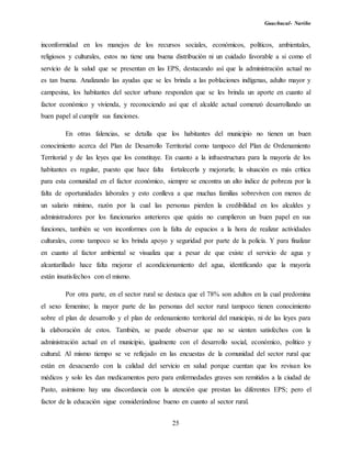 Guachucal- Nariño
25
inconformidad en los manejos de los recursos sociales, económicos, políticos, ambientales,
religiosos y culturales, estos no tiene una buena distribución ni un cuidado favorable a si como el
servicio de la salud que se presentan en las EPS, destacando así que la administración actual no
es tan buena. Analizando las ayudas que se les brinda a las poblaciones indígenas, adulto mayor y
campesina, los habitantes del sector urbano responden que se les brinda un aporte en cuanto al
factor económico y vivienda, y reconociendo así que el alcalde actual comenzó desarrollando un
buen papel al cumplir sus funciones.
En otras falencias, se detalla que los habitantes del municipio no tienen un buen
conocimiento acerca del Plan de Desarrollo Territorial como tampoco del Plan de Ordenamiento
Territorial y de las leyes que los constituye. En cuanto a la infraestructura para la mayoría de los
habitantes es regular, puesto que hace falta fortalecerla y mejorarla; la situación es más crítica
para esta comunidad en el factor económico, siempre se encontra un alto índice de pobreza por la
falta de oportunidades laborales y esto conlleva a que muchas familias sobreviven con menos de
un salario mínimo, razón por la cual las personas pierden la credibilidad en los alcaldes y
administradores por los funcionarios anteriores que quizás no cumplieron un buen papel en sus
funciones, también se ven inconformes con la falta de espacios a la hora de realizar actividades
culturales, como tampoco se les brinda apoyo y seguridad por parte de la policía. Y para finalizar
en cuanto al factor ambiental se visualiza que a pesar de que existe el servicio de agua y
alcantarillado hace falta mejorar el acondicionamiento del agua, identificando que la mayoría
están insatisfechos con el mismo.
Por otra parte, en el sector rural se destaca que el 78% son adultos en la cual predomina
el sexo femenino; la mayor parte de las personas del sector rural tampoco tienen conocimiento
sobre el plan de desarrollo y el plan de ordenamiento territorial del municipio, ni de las leyes para
la elaboración de estos. También, se puede observar que no se sienten satisfechos con la
administración actual en el municipio, igualmente con el desarrollo social, económico, político y
cultural. Al mismo tiempo se ve reflejado en las encuestas de la comunidad del sector rural que
están en desacuerdo con la calidad del servicio en salud porque cuentan que los revisan los
médicos y solo les dan medicamentos pero para enfermedades graves son remitidos a la ciudad de
Pasto, asimismo hay una discordancia con la atención que prestan las diferentes EPS; pero el
factor de la educación sigue considerándose bueno en cuanto al sector rural.
 