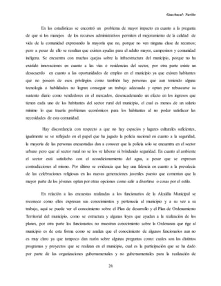 Guachucal- Nariño
26
En las estadísticas se encontró un problema de mayor impacto en cuanto a la pregunta
de que si los manejos de los recursos administrativos permiten el mejoramiento de la calidad de
vida de la comunidad expresando la mayoría que no, porque no ven ninguna clase de recursos;
pero a pesar de ello se resaltan que existen ayudas para el adulto mayor, campesinos y comunidad
indígena. Se encuentra con muchas quejas sobre la infraestructura del municipio, porque no ha
existido innovaciones en cuanto a las vías o residencias del sector, por otra parte existe un
desacuerdo en cuanto a las oportunidades de empleo en el municipio ya que existen habitantes
que no poseen de esos privilegios como también hay personas que aun teniendo alguna
tecnología o habilidades no logran conseguir un trabajo adecuado y optan por rebuscarse su
sustento diario como vendedores en el mercados, desencadenando un efecto en los ingresos que
tienen cada uno de los habitantes del sector rural del municipio, el cual es menos de un salario
mínimo lo que traería problemas económicos para los habitantes al no poder satisfacer las
necesidades de esta comunidad.
Hay discordancia con respecto a que no hay espacios y lugares culturales suficientes,
igualmente se ve reflejado en el papel que ha jugado la policía nacional en cuanto a la seguridad,
la mayoría de las personas encuestadas dan a conocer que la policía solo se encuentra en el sector
urbano pero que al sector rural no se los ve laborar ni brindando seguridad. En cuanto al ambiente
el sector está satisfecho con el acondicionamiento del agua, a pesar que se expresan
contradicciones al mismo. Por último se evidencia que hay una falencia en cuanto a la prevalecía
de las celebraciones religiosas en las nuevas generaciones juveniles puesto que comentan que la
mayor parte de los jóvenes optan por otras opciones como salir a divertirse o cosas por el estilo.
En relación a las encuestas realizadas a los funcionarios de la Alcaldía Municipal se
reconoce como ellos expresan sus conocimientos y pertenecía al municipio y a su vez a su
trabajo, aquí se puede ver el conocimiento sobre el Plan de desarrollo y el Plan de Ordenamiento
Territorial del municipio, como se estructura y algunas leyes que ayudan a la realización de los
planes, por otra parte los funcionarios no muestran conocimiento sobre la Ordenanza que rige al
municipio es de esta forma como se analiza que el conocimiento de algunos funcionarios aun no
es muy claro ya que tampoco dan razón sobre algunas preguntas como: cuales son los distintos
programas y proyectos que se realizan en el municipio, cual es la participación que se ha dado
por parte de las organizaciones gubernamentales y no gubernamentales para la realización de
 