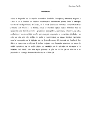 Guachucal- Nariño
Introducción
Desde la integración de los espacios académicos Estadística Descriptiva y Desarrollo Regional y
Local se da a conocer los diversos levantamientos documentales previos sobre el municipio
Guachucal del Departamento de Nariño, en el cual la elaboración del trabajo comprende todo lo
pertinente con relación a su historia, donde se muestran algunos sucesos relevantes para su
realización como también aspectos geográficos, demográficos, económicos, educativos, de salud,
productivos y su normatividad con los que podemos comprender su cosmovisión, ideología, y su
estilo de vida; con esto también se resalta el reconocimiento de algunos términos importantes
para la comprensión de la dinámica que se desarrolla dentro del Municipio de Guachucal. Por
último se plasma una metodología de trabajo conjunto a un diagnostico situacional con un previo
análisis estadístico que se realiza dentro del municipio con la aplicación de encuestas a los
habitantes del mismo; esto para lograr presentar un plan de acción que dé solución a las
problemáticas de mayor impacto visualizadas en el Municipio.
 