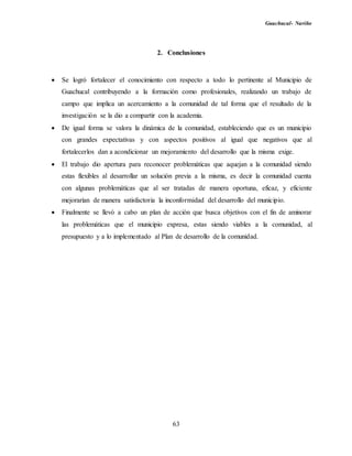 Guachucal- Nariño
63
2. Conclusiones
 Se logró fortalecer el conocimiento con respecto a todo lo pertinente al Municipio de
Guachucal contribuyendo a la formación como profesionales, realizando un trabajo de
campo que implica un acercamiento a la comunidad de tal forma que el resultado de la
investigación se la dio a compartir con la academia.
 De igual forma se valora la dinámica de la comunidad, estableciendo que es un municipio
con grandes expectativas y con aspectos positivos al igual que negativos que al
fortalecerlos dan a acondicionar un mejoramiento del desarrollo que la misma exige.
 El trabajo dio apertura para reconocer problemáticas que aquejan a la comunidad siendo
estas flexibles al desarrollar un solución previa a la misma, es decir la comunidad cuenta
con algunas problemáticas que al ser tratadas de manera oportuna, eficaz, y eficiente
mejorarían de manera satisfactoria la inconformidad del desarrollo del municipio.
 Finalmente se llevó a cabo un plan de acción que busca objetivos con el fin de aminorar
las problemáticas que el municipio expresa, estas siendo viables a la comunidad, al
presupuesto y a lo implementado al Plan de desarrollo de la comunidad.
 