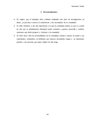 Guachucal- Nariño
64
3. Recomendaciones
 Se sugiere, que el municipio debe continuar realizando esta clase de investigaciones un
futuro, ya que dan a conocer el conformismo y las necesidades de su comunidad.
 Se debe fortalecer y dar más importancia a lo que la comunidad aclama, ya que es a partir
de ello que la administración Municipal puede comenzar a generar desarrollo y cambios
oportunos que darán progreso y bienestar a la comunidad.
 Se debe hacer valer las potencialidades de la comunidad, orientar y apoyar en cuanto a sus
capacidades, centrándose en habitantes que mayores necesidades tengan y no únicamente
priorizar a las personas que mejor calidad de vida tenga.
 