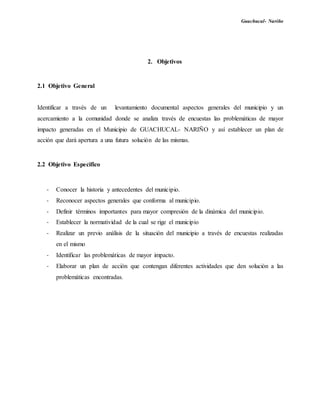 Guachucal- Nariño
2. Objetivos
2.1 Objetivo General
Identificar a través de un levantamiento documental aspectos generales del municipio y un
acercamiento a la comunidad donde se analiza través de encuestas las problemáticas de mayor
impacto generadas en el Municipio de GUACHUCAL- NARIÑO y así establecer un plan de
acción que dará apertura a una futura solución de las mismas.
2.2 Objetivo Especifico
- Conocer la historia y antecedentes del municipio.
- Reconocer aspectos generales que conforma al municipio.
- Definir términos importantes para mayor compresión de la dinámica del municipio.
- Establecer la normatividad de la cual se rige el municipio
- Realizar un previo análisis de la situación del municipio a través de encuestas realizadas
en el mismo
- Identificar las problemáticas de mayor impacto.
- Elaborar un plan de acción que contengan diferentes actividades que den solución a las
problemáticas encontradas.
 