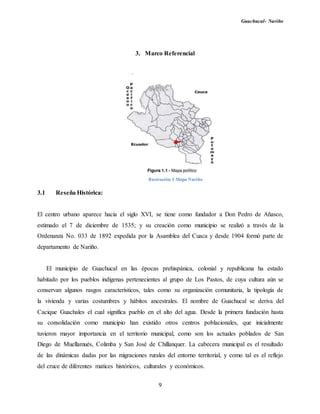 Guachucal- Nariño
9
3. Marco Referencial
3.1 Reseña Histórica:
El centro urbano aparece hacia el siglo XVI, se tiene como fundador a Don Pedro de Añasco,
estimado el 7 de diciembre de 1535; y su creación como municipio se realizó a través de la
Ordenanza No. 033 de 1892 expedida por la Asamblea del Cuaca y desde 1904 formó parte de
departamento de Nariño.
El municipio de Guachucal en las épocas prehispánica, colonial y republicana ha estado
habitado por los pueblos indígenas pertenecientes al grupo de Los Pastos, de cuya cultura aún se
conservan algunos rasgos característicos, tales como su organización comunitaria, la tipología de
la vivienda y varias costumbres y hábitos ancestrales. El nombre de Guachucal se deriva del
Cacique Guachales el cual significa pueblo en el alto del agua. Desde la primera fundación hasta
su consolidación como municipio han existido otros centros poblacionales, que inicialmente
tuvieron mayor importancia en el territorio municipal, como son los actuales poblados de San
Diego de Muellamués, Colimba y San José de Chillanquer. La cabecera municipal es el resultado
de las dinámicas dadas por las migraciones rurales del entorno territorial, y como tal es el reflejo
del cruce de diferentes matices históricos, culturales y económicos.
Ilustración 1 Mapa Nariño
 