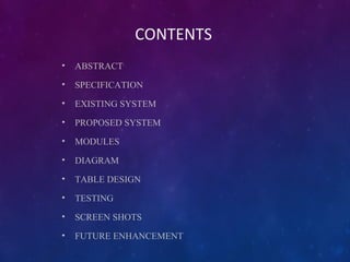 CONTENTS
• ABSTRACT
• SPECIFICATION
• EXISTING SYSTEM
• PROPOSED SYSTEM
• MODULES
• DIAGRAM
• TABLE DESIGN
• TESTING
• SCREEN SHOTS
• FUTURE ENHANCEMENT
 