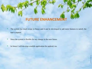 SCREEN SHOTS
FUTURE ENHANCEMENT
 The system has much scope in future and it can be developed to add more features to satisfy the
user’s request.
 Since the system is flexible for any change in the near future.
 In future I will develop a mobile application for android, ios.
 