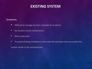 EXISTING SYSTEM
Drawbacks
 Difficult to manage Auction schedule for products.
 No Auction result maintenance.
 More expensive.
 To avoid all these limitations and make the working more accurately the
system needs to be computerized.
 