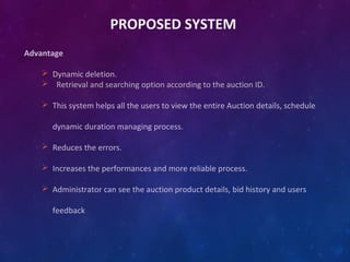 PROPOSED SYSTEM
Advantage
 Dynamic deletion.
 Retrieval and searching option according to the auction ID.
 This system helps all the users to view the entire Auction details, schedule
dynamic duration managing process.
 Reduces the errors.
 Increases the performances and more reliable process.
 Administrator can see the auction product details, bid history and users
feedback
 