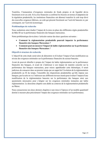 Page | 9
Toutefois, l’instauration d’exigences minimales de fonds propres et de liquidité devra
forcément avoir un coût. Si la crise financière a confirmé les besoins en termes d’adaptation de
la régulation prudentielle, les institutions financières ont dénoncé toutefois le coût trop élevé
des nouvelles exigences bâloises, un coût qui pèserait forcément sur l’activité bancaire et, par
conséquent, sur l’activité économique.
Problématique de recherche
Nous souhaitons ainsi étudier l’impact de la mise en place des différentes règles prudentielles
de Bâle III sur la performance financière des banques marocaines.
Notre problématique devra donc s’articuler autour des deux questions suivantes :
 Comment la réglementation prudentielle pourrait impacter la performance
financière des banques Marocaines ?
 Comment peut-on mesurer l’impact de ladite réglementation sur la performance
financière des banques Marocaines ?
Objectif et structure de recherche
L’objectif de cette étude serait alors de démontrer et d’évaluer l’impact d’une modification au
niveau des exigences minimales sur la performance financière du secteur bancaire.
Avant de pouvoir détailler à propos de l’impact de ladite réglementation sur la performance
financière des banques, et avant de s’intéresser à son impact de manière concrète sur la
performance des banques marocaines, pour mieux appréhender cette thématique, il serait
judicieux de consacrer dans un premier temps par un rappel de l’évolution de la réglementation
prudentielle au fil du temps, l’ensemble des dispositions prudentielles qu’elle impose aux
banques, par la suite on va s’intéresser aux différents travaux menés pour évaluer l’impact d’une
modification de la réglementation bancaire sur la performance des banques ainsi aux
ajustements nécessaires pour s’aligner sur les exigences minimales instaurées par ladite
réglementation. Le deuxième chapitre sera dédié au contexte de la réglementation prudentielle
au Maroc.
Nous consacrerons nos deux derniers chapitres à une mise à l’épreuve d’un modèle quantitatif
destiné à mesurer plus précisément l’impact des exigences minimales sur la performance.
 