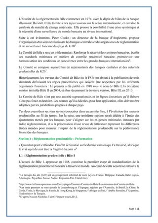 Page | 11
L’histoire de la réglementation Bâle commence en 1974, avec le dépôt de bilan de la banque
allemande Herstatt. Cette faillite a des répercussions sur la scène internationale, et entraîne la
paralysie du marché de change américain. Elle prouve la possibilité d’une crise systémique et
la nécessité d'une surveillance du monde bancaire au niveau international.
Suite à cet événement, Peter Cooke ; un directeur de la banque d’Angleterre, propose
l’organisation d'un comité réunissant les banques centrales et des organismes de réglementation
et de surveillance bancaire des pays du G105
.
Le Comité de Bâle a reçu un triple mandat : Renforcer la sécurité des systèmes bancaires, établir
des standards minimaux en matière de contrôle prudentiel bancaire, promouvoir une
harmonisation des conditions de concurrence entre les grandes banques internationales6
.
Le Comité se compose aujourd’hui de représentants des banques centrales et des autorités
prudentielles du G207
.
Historiquement, les travaux du Comité de Bâle ou le FSB ont abouti à la publication de trois
standards définissant les règles prudentielles qui doivent être respectées par les différents
organismes financiers : Le premier a été publié en 1988 sous le nom de Bâle I, la deuxième
version intitulée Bâle II en 2004, et plus récemment la dernière version, Bâle III, en 2010.
Le Comité de Bâle n’est pas une autorité supranationale, et les lignes directrices qu’il élabore
n’ont pas force exécutoire. Les normes qu'il a édictées, pour leur application, elles doivent être
adoptées par les juridictions propres à chaque pays.
Ces deux premières sections seront consacrées dans un premier lieu, à l’évolution des mesures
prudentielles au fil du temps. Par la suite, une troisième section serait dédiée à l’étude des
ajustements menés par les banques pour s’aligner sur les exigences minimales instaurés par
ladite réglementation, et à la présentation d’une revue de littérature reprenant les différentes
études menées pour mesurer l’impact de la réglementation prudentielle sur la performance
financière des banques.
Section 1 : Réglementation prudentielle : Présentation
« Quand un pont s’effondre, l’intérêt se focalise sur le dernier camion qui l’a traversé, alors que
le vrai sujet devrait être la fragilité du pont »8
1.1 : Réglementation prudentielle : Bâle I
L’accord de Bâle I, approuvé en 1988, constitue la première étape de standardisation de la
réglementation prudentielle bancaire à travers le monde. Au cœur de cette accord se retrouve le
5
Le Groupe des dix (G10) est un groupement informel de onze pays la France, Belgique, Canada, Italie, Japon,
Allemagne, Pays-Bas, Suisse, Suède, Royaume-Uni, Etats-Unis).
6
http://www.lafinancepourtous.com/Decryptages/Dossiers/Comite-de-Bale/Les-missions-du-Comite-de-Bale.
7
Aux onze premiers se sont ajoutés le Luxembourg et l’Espagne, rejoints par l'Australie, le Brésil, la Chine, la
Corée, l'Inde, le Mexique, la Russie, le Hong Kong, le Singapour, l’Afrique du Sud, l’Arabie Saoudite, l’Argentine,
l’Indonésie et la Turquie.
8
D’apres Nassim Nicholas Taleb: Finance watch,2012.
 