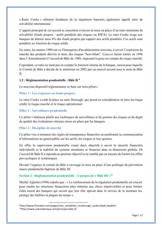 Page | 12
« Ratio Cooke » élément fondateur de la régulation bancaire, également appelé ratio de
solvabilité international.
L’apport principal de cet accord se concrétise à travers la mise en place d’un ratio minimum de
solvabilité (fonds propres / actifs pondérés des risques ou RWA). Le ratio Cooke exige aux
banques de détenir ainsi 8% des fonds propres par rapport aux actifs pondérés. Ces actifs sont
pondérés en fonction du risque crédit.
En outre, les années 1990 ont vu l'émergence d'un phénomène nouveau, à savoir l’explosion du
marché des produits dérivés et donc des risques "hors-bilan". Ceux-ci furent traités en 1996
dans l’Amendement à l’accord de Bâle de 1988, imposant la prise en compte du risque marché.
Cependant, ce ratio ne tient pas en compte la fonction interne de la banque, raison pour laquelle
le Comité de Bâle a décidé de le substituer en 2002 par un nouvel accord sous le nom de Bâle
II.
1.2 : Réglementation prudentielle : Bâle II 9
Le nouveau dispositif réglementaire se base sur trois piliers :
Pilier 1 : Les exigences en fonds propres
Le ratio Cooke a cédé la place au ratio Donough, qui prend en considération en plus du risque
crédit, le risque marché et le risque opérationnel.
Pilier 2 : Surveillance prudentielle
Ce pilier s’intéresse plutôt aux techniques de surveillance et de gestion des risques et du degré
de qualité des évaluations internes mises en place par les banques.
Pilier 3 : Discipline de marché
Ce pilier vise à instaurer des règles de transparence financière en améliorant la communication
d’informations au grand public sur les actifs, les risques et leur gestion.
En effet, la supervision prudentielle visant deux objectifs à savoir la sécurité financière
individuelle et la stabilité du système monétaire et financier dans sa dimension globale. Or
l’accord de Bâle II a répondu au premier objectif et ne semble pas en mesure de limiter les effets
pro-cycliques et systémiques.
Devant l’urgence le comité de Bâle a envisagé la mise en place d’une politique de prévention
macro prudentielle baptisée de Bâle III.
Section 2 : Réglementation prudentielle : A propos de « Bâle III »10
Michel Aglietta (1998) stipule que : « Le renforcement de la régulation prudentielle est crucial
pour rendre les structures financières plus robustes aux chocs imprévisibles et pour limiter
l'aléa moral des banques qui savent que leur rôle spécial dans le service de la monnaie les
protège des faillites la plupart du temps »
9
http://www.fimarkets.com/pages/ratio_solvabilite_mcdonough_cooke.php#_header9
10
http://www.culturebanque.com/principes-bale-3/
 