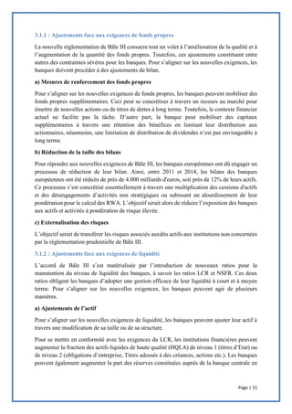 Page | 15
3.1.1 : Ajustements face aux exigences de fonds propres
La nouvelle réglementation de Bâle III consacre tout un volet à l’amélioration de la qualité et à
l’augmentation de la quantité des fonds propres. Toutefois, ces ajustements constituent entre
autres des contraintes sévères pour les banques. Pour s’aligner sur les nouvelles exigences, les
banques doivent procéder à des ajustements de bilan.
a) Mesures de renforcement des fonds propres
Pour s’aligner sur les nouvelles exigences de fonds propres, les banques peuvent mobiliser des
fonds propres supplémentaires. Ceci peut se concrétiser à travers un recours au marché pour
émettre de nouvelles actions ou de titres de dettes à long terme. Toutefois, le contexte financier
actuel ne facilite pas la tâche. D’autre part, la banque peut mobiliser des capitaux
supplémentaires à travers une rétention des bénéfices en limitant leur distribution aux
actionnaires, néanmoins, une limitation de distribution de dividendes n’est pas envisageable à
long terme.
b) Réduction de la taille des bilans
Pour répondre aux nouvelles exigences de Bâle III, les banques européennes ont dû engager un
processus de réduction de leur bilan. Ainsi, entre 2011 et 2014, les bilans des banques
européennes ont été réduits de près de 4.000 milliards d'euros, soit près de 12% de leurs actifs.
Ce processus s’est concrétisé essentiellement à travers une multiplication des cessions d'actifs
et des désengagements d’activités non stratégiques ou subissant un alourdissement de leur
pondération pour le calcul des RWA. L’objectif serait alors de réduire l’exposition des banques
aux actifs et activités à pondération de risque élevée.
c) Externalisation des risques
L’objectif serait de transférer les risques associés auxdits actifs aux institutions non concernées
par la réglementation prudentielle de Bâle III.
3.1.2 : Ajustements face aux exigences de liquidité
L’accord de Bâle III s’est matérialisée par l’introduction de nouveaux ratios pour la
manutention du niveau de liquidité des banques, à savoir les ratios LCR et NSFR. Ces deux
ratios obligent les banques d’adopter une gestion efficace de leur liquidité à court et à moyen
terme. Pour s’aligner sur les nouvelles exigences, les banques peuvent agir de plusieurs
manières.
a) Ajustements de l’actif
Pour s’aligner sur les nouvelles exigences de liquidité, les banques peuvent ajuster leur actif à
travers une modification de sa taille ou de sa structure.
Pour se mettre en conformité avec les exigences du LCR, les institutions financières peuvent
augmenter la fraction des actifs liquides de haute qualité (HQLA) de niveau 1 (titres d’Etat) ou
de niveau 2 (obligations d’entreprise, Titres adossés à des créances, actions etc.). Les banques
peuvent également augmenter la part des réserves constituées auprès de la banque centrale en
 
