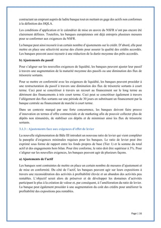 Page | 16
contractant un emprunt auprès de ladite banque tout en mettant en gage des actifs non conformes
à la définition des HQLA.
Les conditions d’application et le calendrier de mise en œuvre du NSFR n’ont pas encore été
clairement définies. Toutefois, les banques européennes ont déjà entrepris plusieurs mesures
pour se conformer aux exigences du NSFR.
La banque peut ainsi recourir à un certain nombre d’ajustements sur le crédit. D’abord, elle peut
mettre en place une sélectivité accrue des clients pour assurer la qualité des crédits accordés.
Les banques peuvent aussi recourir à une réduction de la durée moyenne des prêts accordés.
b) Ajustements du passif
Pour s’aligner sur les nouvelles exigences de liquidité, les banques peuvent ajuster leur passif
à travers une augmentation de la maturité moyenne des passifs ou une diminution des flux de
trésorerie sortants.
Pour se mettre en conformité avec les exigences de liquidité, les banques peuvent procéder à
une restructuration du passif à travers une diminution des flux de trésorerie sortants à court
terme. Ceci peut se concrétiser à travers un recourt au financement sur le long terme au
détriment des financements à très court terme. Ceci peut se concrétiser également à travers
l’allègement des flux sortants sur une période de 30 jours en substituant un financement par la
banque centrale au financement de marché à court terme.
Dans un contexte marqué par une forte concurrence, les banques doivent faire preuve
d’innovation en termes d’offre commerciale et de marketing afin de pouvoir collecter plus de
dépôts non rémunérés, de stabiliser ces dépôts et de minimiser ainsi les flux de trésorerie
sortants.
3.1.3 : Ajustements face aux exigences d’effet de levier
La nouvelle réglementation de Bâle III introduit un nouveau ratio de levier qui vient compléter
la panoplie d’exigences minimales requises pour les banques. Le ratio de levier peut être
exprimé sous forme de rapport entre les fonds propres de base (Tier 1) et la somme du total
actif et des engagements hors bilan. Pour être conforme, le ratio doit être supérieur à 3%. Pour
s’aligner sur les nouvelles exigences, les banques peuvent agir de plusieurs façons.
a) Ajustements de l’actif
Les banques sont contraintes de mettre en place un certain nombre de mesures d’ajustement et
de mise en conformité. Du côté de l’actif, les banques peuvent agir sur leurs expositions à
travers une reconsidération des activités à profitabilité élevée et un abandon des activités peu
rentables. L’objectif serait alors de préserver et de développer les domaines d’activités
participant le plus à la création de valeur et, par conséquent, à l’amélioration du ratio de levier.
La banque peut également procéder à une augmentation du coût des crédits pour améliorer la
profitabilité des expositions peu rentables.
 