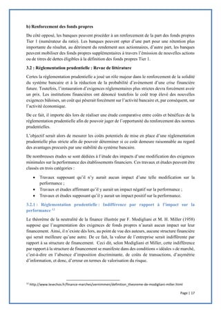 Page | 17
b) Renforcement des fonds propres
Du côté opposé, les banques peuvent procéder à un renforcement de la part des fonds propres
Tier 1 (numérateur du ratio). Les banques peuvent opter d’une part pour une rétention plus
importante du résultat, au détriment du rendement aux actionnaires, d’autre part, les banques
peuvent mobiliser des fonds propres supplémentaires à travers l’émission de nouvelles actions
ou de titres de dettes éligibles à la définition des fonds propres Tier 1.
3.2 : Réglementation prudentielle : Revue de littérature
Certes la réglementation prudentielle a joué un rôle majeur dans le renforcement de la solidité
du système bancaire et à la réduction de la probabilité d’avènement d’une crise financière
future. Toutefois, l’instauration d’exigences réglementaires plus strictes devra forcément avoir
un prix. Les institutions financières ont dénoncé toutefois le coût trop élevé des nouvelles
exigences bâloises, un coût qui pèserait forcément sur l’activité bancaire et, par conséquent, sur
l’activité économique.
De ce fait, il importe dès lors de réaliser une étude comparative entre coûts et bénéfices de la
réglementation prudentielle afin de pouvoir juger de l’opportunité du renforcement des normes
prudentielles.
L’objectif serait alors de mesurer les coûts potentiels de mise en place d’une réglementation
prudentielle plus stricte afin de pouvoir déterminer si ce coût demeure raisonnable au regard
des avantages procurés par une stabilité du système bancaire.
De nombreuses études se sont dédiées à l’étude des impacts d’une modification des exigences
minimales sur la performance des établissements financiers. Ces travaux et études peuvent être
classés en trois catégories :
 Travaux supposant qu’il n’y aurait aucun impact d’une telle modification sur la
performance ;
 Travaux et études affirmant qu’il y aurait un impact négatif sur la performance ;
 Travaux et études supposant qu’il y aurait un impact positif sur la performance.
3.2.1 : Réglementation prudentielle : Indifférence par rapport à l’impact sur la
performance 12
Le théorème de la neutralité de la finance illustrée par F. Modigliani et M. H. Miller (1958)
suppose que l’augmentation des exigences de fonds propres n’aurait aucun impact sur leur
financement. Ainsi, il n’existe dès lors, au point de vue des auteurs, aucune structure financière
qui serait meilleure qu’une autre. De ce fait, la valeur de l’entreprise serait indifférente par
rapport à sa structure de financement. Ceci dit, selon Modigliani et Miller, cette indifférence
par rapport à la structure de financement se manifeste dans des conditions « idéales » de marché,
c’est-à-dire en l’absence d’imposition discriminante, de coûts de transactions, d’asymétrie
d’information, et donc, d’erreur en termes de valorisation du risque.
12
http://www.lesechos.fr/finance-marches/vernimmen/definition_theoreme-de-modigliani-miller.html
 