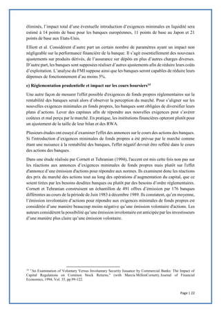 Page | 22
éliminés, l’impact total d’une éventuelle introduction d’exigences minimales en liquidité sera
estimé à 14 points de base pour les banques européennes, 11 points de base au Japon et 21
points de base aux Etats-Unis.
Elliott et al. Considèrent d’autre part un certain nombre de paramètres ayant un impact non
négligeable sur la performance financière de la banque. Il s’agit essentiellement des nouveaux
ajustements sur produits dérivés, de l’assurance sur dépôts en plus d’autres charges diverses.
D’autre part, les banques sont supposées réaliser d’autres ajustements afin de réduire leurs coûts
d’exploitation. L’analyse du FMI suppose ainsi que les banques seront capables de réduire leurs
dépenses de fonctionnement d’au moins 5%.
c) Réglementation prudentielle et impact sur les cours boursiers14
Une autre façon de mesurer l'effet possible d'exigences de fonds propres réglementaires sur la
rentabilité des banques serait alors d’observer la perception du marché. Pour s’aligner sur les
nouvelles exigences minimales en fonds propres, les banques sont obligées de diversifier leurs
plans d’actions. Lever des capitaux afin de répondre aux nouvelles exigences peut s’avérer
coûteux et mal perçu par le marché. En pratique, les institutions financières opteront plutôt pour
un ajustement de la taille de leur bilan et des RWA.
Plusieurs études ont essayé d’examiner l'effet des annonces sur le cours des actions des banques.
Si l'introduction d’exigences minimales de fonds propres a été prévue par le marché comme
étant une nuisance à la rentabilité des banques, l'effet négatif devrait être reflété dans le cours
des actions des banques.
Dans une étude réalisée par Cornett et Tehranian (1994), l'accent est mis cette fois non pas sur
les réactions aux annonces d’exigences minimales de fonds propres mais plutôt sur l'effet
d'annonce d’une émission d'actions pour répondre aux normes. Ils examinent donc les réactions
des prix du marché des actions tout au long des opérations d’augmentation du capital, que ce
soient tirées par les besoins desdites banques ou plutôt par des besoins d’ordre réglementaires.
Cornett et Tehranian construisent un échantillon de 491 offres d’émission par 176 banques
différentes au cours de la période de Juin 1983 à décembre 1989. Ils constatent, qu’en moyenne,
l’émission involontaire d’actions pour répondre aux exigences minimales de fonds propres est
considérée d’une manière beaucoup moins négative qu’une émission volontaire d'actions. Les
auteurs considèrent la possibilité qu’une émission involontaire est anticipée par les investisseurs
d’une manière plus claire qu’une émission volontaire.
14
"An Examination of Voluntary Versus Involuntary Security Issuance by Commercial Banks: The Impact of
Capital Regulations on Common Stock Returns," (with Marcia MillonCornett), Journal of Financial
Economics, 1994, Vol. 35, pp.99-122.
 