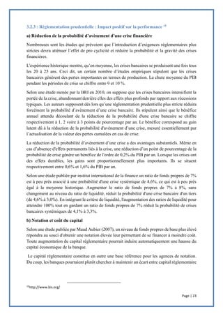 Page | 23
3.2.3 : Réglementation prudentielle : Impact positif sur la performance 15
a) Réduction de la probabilité d’avènement d’une crise financière
Nombreuses sont les études qui prévoient que l’introduction d’exigences réglementaires plus
strictes devra atténuer l’effet de pro cyclicité et réduire la probabilité et la gravité des crises
financières.
L'expérience historique montre, qu’en moyenne, les crises bancaires se produisent une fois tous
les 20 à 25 ans. Ceci dit, un certain nombre d’études empiriques stipulent que les crises
bancaires génèrent des pertes importantes en termes de production. La chute moyenne du PIB
pendant les périodes de crise se chiffre entre 9 et 10 %.
Selon une étude menée par la BRI en 2010, on suppose que les crises bancaires intensifient la
portée de la crise, abandonnant derrière elles des effets plus profonds par rapport aux récessions
typiques. Les auteurs supposent dès lors qu’une réglementation prudentielle plus stricte réduira
forcément la probabilité d’avènement d’une crise bancaire. Ils stipulent ainsi que le bénéfice
annuel attendu découlant de la réduction de la probabilité d'une crise bancaire se chiffre
respectivement à 1, 2 voire à 3 points de pourcentage par an. Le bénéfice correspond au gain
latent dû à la réduction de la probabilité d'avènement d’une crise, mesuré essentiellement par
l’actualisation de la valeur des pertes cumulées en cas de crise.
La réduction de la probabilité d’avènement d’une crise a des avantages substantiels. Même en
cas d’absence d'effets permanents liés à la crise, une réduction d’un point de pourcentage de la
probabilité de crise génère un bénéfice de l'ordre de 0,2% du PIB par an. Lorsque les crises ont
des effets durables, les gains sont proportionnellement plus importants. Ils se situent
respectivement entre 0,6% et 1,6% du PIB par an.
Selon une étude publiée par institut international de la finance un ratio de fonds propres de 7%
est à peu près associé à une probabilité d'une crise systémique de 4,6%, ce qui est à peu près
égal à la moyenne historique. Augmenter le ratio de fonds propres de 7% à 8%, sans
changement au niveau du ratio de liquidité, réduit la probabilité d'une crise bancaire d'un tiers
(de 4,6% à 3,0%). En intégrant le critère de liquidité, l'augmentation des ratios de liquidité pour
atteindre 100% tout en gardant un ratio de fonds propres de 7% réduit la probabilité de crises
bancaires systémiques de 4,1% à 3,3%.
b) Notation et coût du capital
Selon une étude publiée par Maud Aubier (2007), un niveau de fonds propres de base plus élevé
répondra au souci d'obtenir une notation élevée leur permettant de se financer à moindre coût.
Toute augmentation du capital réglementaire pourrait induire automatiquement une hausse du
capital économique de la banque.
Le capital réglementaire constitue en outre une base référence pour les agences de notation.
Du coup, les banques pourraient plutôt chercher à maintenir un écart entre capital réglementaire
15
http://www.bis.org/
 