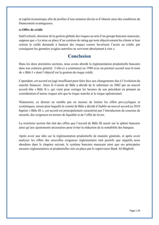 Page | 24
et capital économique afin de profiter d’une notation élevée et d’obtenir ainsi des conditions de
financement avantageuses.
c) Offre de crédit
Saïd Lefouili, directeur de la gestion globale des risques au sein d’un groupe bancaire marocain,
suppose que « La mise en place d’un système de rating qui note objectivement les clients et leur
octroie le crédit demandé à hauteur des risques courus favorisera l’accès au crédit, par
conséquent les garanties exigées autrefois ne serviront absolument à rien ».
Dans les deux premières sections, nous avons abordé la réglementation prudentielle bancaire
dans son contexte général. Celle-ci a commencé en 1988 avec un premier accord sous le nom
de « Bâle I » dont l’objectif est la gestion du risque crédit.
Cependant, cet accord est jugé insuffisant pour faire face aux changements due à l’évolution du
marché financier. Alors le Comité de Bâle a décidé de le substituer en 2002 par un nouvel
accord dite « Bâle II », qui vient pour corriger les lacunes de son précédent en prenant en
considération d’autres risques tels que le risque marché et le risque opérationnel.
Néanmoins, ce dernier ne semble pas en mesure de limiter les effets pro-cycliques et
systémiques, raison pour laquelle le comité de Bâle a décidé d’établir un nouvel accord en 2010
baptisé « Bâle III », cet accord est principalement caractérisé par l’introduction de coussins de
sécurité, des exigences en termes de liquidité et de l’effet de levier.
La troisième section fait état des effets que l’accord de Bâle III aurait sur la sphère bancaire
ainsi qu’aux ajustements nécessaires pour éviter la réduction de la rentabilité des banques.
Après avoir une idée sur la réglementation prudentielle de manière générale, et après avoir
analyser les effets des nouvelles exigences réglementaire tant positifs que négatifs, nous
abordons dans le chapitre suivant, le système bancaire marocain ainsi que ses principales
mesures réglementaires et prudentielles mis en place par le superviseur Bank Al-Maghrib.
 
