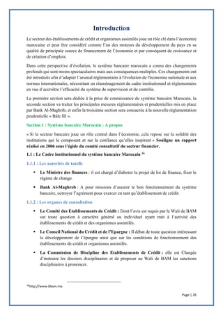 Page | 26
Le secteur des établissements de crédit et organismes assimilés joue un rôle clé dans l’économie
marocaine et peut être considéré comme l’un des moteurs du développement du pays en sa
qualité de principale source de financement de l’économie et par conséquent de croissance et
de création d’emplois.
Dans cette perspective d’évolution, le système bancaire marocain a connu des changements
profonds qui sont moins spectaculaires mais aux conséquences multiples. Ces changements ont
été introduits afin d’adapter l’arsenal réglementaire à l'évolution de l'économie nationale et aux
normes internationales, nécessitant un réaménagement du cadre institutionnel et réglementaire
en vue d’accroître l’efficacité du système de supervision et de contrôle.
La première section sera dédiée à la prise de connaissance du système bancaire Marocain, la
seconde section va traiter les principales mesures réglementaires et prudentielles mis en place
par Bank Al-Maghrib, et enfin la troisième section sera consacrée à la nouvelle réglementation
prudentielle « Bâle III ».
Section 1 : Système bancaire Marocain : A propos
« Si le secteur bancaire joue un rôle central dans l’économie, cela repose sur la solidité des
institutions qui le composent et sur la confiance qu’elles inspirent » Souligne un rapport
réalisé en 2006 sous l’égide du comité consultatif du secteur financier.
1.1 : Le Cadre institutionnel du système bancaire Marocain 16
1.1.1 : Les autorités de tutelle
 Le Ministre des finances : il est chargé d’élaborer le projet de loi de finance, fixer le
régime de change.
 Bank Al-Maghreb : A pour missions d’assurer le bon fonctionnement du système
bancaire, octroyer l’agrément pour exercer en tant qu’établissement de crédit.
1.1.2 : Les organes de consultation
 Le Comité des Etablissements de Crédit : Dont l’avis est requis par le Wali de BAM
sur toute question à caractère général ou individuel ayant trait à l’activité des
établissements de crédit et des organismes assimilés.
 Le Conseil National du Crédit et de l’Epargne : Il débat de toute question intéressant
le développement de l’épargne ainsi que sur les conditions de fonctionnement des
établissements de crédit et organismes assimilés.
 La Commission de Discipline des Etablissements de Crédit : elle est Chargée
d’instruire les dossiers disciplinaires et de proposer au Wali de BAM les sanctions
disciplinaires à prononcer.
16
http://www.bkam.ma
 