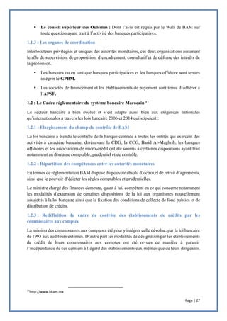 Page | 27
 Le conseil supérieur des Oulémas : Dont l’avis est requis par le Wali de BAM sur
toute question ayant trait à l’activité des banques participatives.
1.1.3 : Les organes de coordination
Interlocuteurs privilégiés et uniques des autorités monétaires, ces deux organisations assument
le rôle de supervision, de proposition, d’encadrement, consultatif et de défense des intérêts de
la profession.
 Les banques ou en tant que banques participatives et les banques offshore sont tenues
intégrer le GPBM.
 Les sociétés de financement et les établissements de payement sont tenus d’adhérer à
l’APSF.
1.2 : Le Cadre réglementaire du système bancaire Marocain 17
Le secteur bancaire a bien évolué et s’est adapté aussi bien aux exigences nationales
qu’internationales à travers les lois bancaire 2006 et 2014 qui stipulent :
1.2.1 : Elargissement du champ du contrôle de BAM
La loi bancaire a étendu le contrôle de la banque centrale à toutes les entités qui exercent des
activités à caractère bancaire, dorénavant la CDG, la CCG, Barid Al-Maghrib, les banques
offshores et les associations de micro-crédit ont été soumis à certaines dispositions ayant trait
notamment au domaine comptable, prudentiel et de contrôle.
1.2.2 : Répartition des compétences entre les autorités monétaires
En termes de réglementation BAM dispose du pouvoir absolu d’octroi et de retrait d’agréments,
ainsi que le pouvoir d’édicter les règles comptables et prudentielles.
Le ministre chargé des finances demeure, quant à lui, compétent en ce qui concerne notamment
les modalités d’extension de certaines dispositions de la loi aux organismes nouvellement
assujettis à la loi bancaire ainsi que la fixation des conditions de collecte de fond publics et de
distribution de crédits.
1.2.3 : Redéfinition du cadre de contrôle des établissements de crédits par les
commissaires aux comptes
La mission des commissaires aux comptes a été pour y intégrer celle dévolue, par la loi bancaire
de 1993 aux auditeurs externes. D’autre part les modalités de désignation par les établissements
de crédit de leurs commissaires aux comptes ont été revues de manière à garantir
l’indépendance de ces derniers à l’égard des établissements eux-mêmes que de leurs dirigeants.
17
http://www.bkam.ma
 