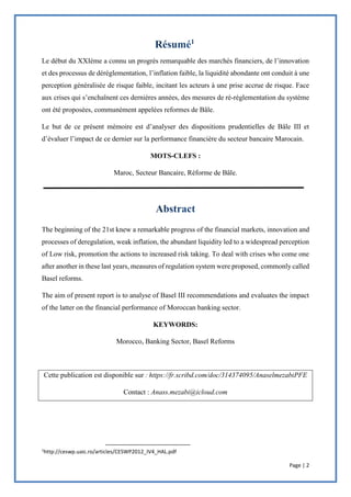 Page | 2
Le début du XXIème a connu un progrès remarquable des marchés financiers, de l’innovation
et des processus de déréglementation, l’inflation faible, la liquidité abondante ont conduit à une
perception généralisée de risque faible, incitant les acteurs à une prise accrue de risque. Face
aux crises qui s’enchaînent ces dernières années, des mesures de ré-réglementation du système
ont été proposées, communément appelées reformes de Bâle.
Le but de ce présent mémoire est d’analyser des dispositions prudentielles de Bâle III et
d’évaluer l’impact de ce dernier sur la performance financière du secteur bancaire Marocain.
MOTS-CLEFS :
Maroc, Secteur Bancaire, Réforme de Bâle.
The beginning of the 21st knew a remarkable progress of the financial markets, innovation and
processes of deregulation, weak inflation, the abundant liquidity led to a widespread perception
of Low risk, promotion the actions to increased risk taking. To deal with crises who come one
after another in these last years, measures of regulation system were proposed, commonly called
Basel reforms.
The aim of present report is to analyse of Basel III recommendations and evaluates the impact
of the latter on the financial performance of Moroccan banking sector.
KEYWORDS:
Morocco, Banking Sector, Basel Reforms
Cette publication est disponible sur : https://fr.scribd.com/doc/314374095/AnaselmezabiPFE
Contact : Anass.mezabi@icloud.com
1
http://ceswp.uaic.ro/articles/CESWP2012_IV4_HAL.pdf
 