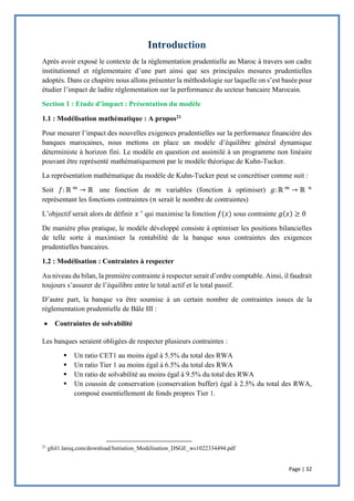 Page | 32
Après avoir exposé le contexte de la réglementation prudentielle au Maroc à travers son cadre
institutionnel et réglementaire d’une part ainsi que ses principales mesures prudentielles
adoptés. Dans ce chapitre nous allons présenter la méthodologie sur laquelle on s’est basée pour
étudier l’impact de ladite réglementation sur la performance du secteur bancaire Marocain.
Section 1 : Etude d’impact : Présentation du modèle
1.1 : Modélisation mathématique : A propos21
Pour mesurer l’impact des nouvelles exigences prudentielles sur la performance financière des
banques marocaines, nous mettons en place un modèle d’équilibre général dynamique
déterministe à horizon fini. Le modèle en question est assimilé à un programme non linéaire
pouvant être représenté mathématiquement par le modèle théorique de Kuhn-Tucker.
La représentation mathématique du modèle de Kuhn-Tucker peut se concrétiser comme suit :
Soit 𝑓: ℝ 𝑚
→ ℝ une fonction de 𝑚 variables (fonction à optimiser) 𝑔: ℝ 𝑚
→ ℝ 𝑛
représentant les fonctions contraintes (𝑛 serait le nombre de contraintes)
L’objectif serait alors de définir 𝑥 ∗
qui maximise la fonction 𝑓(𝑥) sous contrainte 𝑔(𝑥) ≥ 0
De manière plus pratique, le modèle développé consiste à optimiser les positions bilancielles
de telle sorte à maximiser la rentabilité de la banque sous contraintes des exigences
prudentielles bancaires.
1.2 : Modélisation : Contraintes à respecter
Au niveau du bilan, la première contrainte à respecter serait d’ordre comptable. Ainsi, il faudrait
toujours s’assurer de l’équilibre entre le total actif et le total passif.
D’autre part, la banque va être soumise à un certain nombre de contraintes issues de la
réglementation prudentielle de Bâle III :
 Contraintes de solvabilité
Les banques seraient obligées de respecter plusieurs contraintes :
 Un ratio CET1 au moins égal à 5.5% du total des RWA
 Un ratio Tier 1 au moins égal à 6.5% du total des RWA
 Un ratio de solvabilité au moins égal à 9.5% du total des RWA
 Un coussin de conservation (conservation buffer) égal à 2.5% du total des RWA,
composé essentiellement de fonds propres Tier 1.
21
gfol1.lareq.com/download/Initiation_Modélisation_DSGE_ws1022334494.pdf
 
