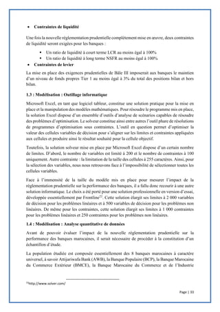 Page | 33
 Contraintes de liquidité
Une fois la nouvelle réglementation prudentielle complètement mise en œuvre, deux contraintes
de liquidité seront exigées pour les banques :
 Un ratio de liquidité à court terme LCR au moins égal à 100%
 Un ratio de liquidité à long terme NSFR au moins égal à 100%
 Contraintes de levier
La mise en place des exigences prudentielles de Bâle III imposerait aux banques le maintien
d’un niveau de fonds propres Tier 1 au moins égal à 3% du total des positions bilan et hors
bilan.
1.3 : Modélisation : Outillage informatique
Microsoft Excel, en tant que logiciel tableur, constitue une solution pratique pour la mise en
place et la manipulation des modèles mathématiques. Pour résoudre le programme mis en place,
la solution Excel dispose d’un ensemble d’outils d’analyse de scénarios capables de résoudre
des problèmes d’optimisation. Le solveur constitue ainsi entre autres l’outil phare de résolutions
de programmes d’optimisation sous contraintes. L’outil en question permet d’optimiser la
valeur des cellules variables de décision pour s’aligner sur les limites et contraintes appliquées
aux cellules et produire ainsi le résultat souhaité pour la cellule objectif.
Toutefois, la solution solveur mise en place par Microsoft Excel dispose d’un certain nombre
de limites. D’abord, le nombre de variables est limité à 200 et le nombre de contraintes à 100
uniquement. Autre contrainte : la limitation de la taille des cellules à 255 caractères. Ainsi, pour
la sélection des variables, nous nous retrouvons face à l’impossibilité de sélectionner toutes les
cellules variables.
Face à l’immensité de la taille du modèle mis en place pour mesurer l’impact de la
réglementation prudentielle sur la performance des banques, il a fallu donc recourir à une autre
solution informatique. Le choix a été porté pour une solution professionnelle en version d’essai,
développée essentiellement par Frontline22
. Cette solution élargit ses limites à 2 000 variables
de décision pour les problèmes linéaires et à 500 variables de décision pour les problèmes non
linéaires. De même pour les contraintes, cette solution élargit ses limites à 1 000 contraintes
pour les problèmes linéaires et 250 contraintes pour les problèmes non linéaires.
1.4 : Modélisation : Analyse quantitative de données
Avant de pouvoir évaluer l’impact de la nouvelle réglementation prudentielle sur la
performance des banques marocaines, il serait nécessaire de procéder à la constitution d’un
échantillon d’étude.
La population étudiée est composée essentiellement des 8 banques marocaines à caractère
universel, à savoir Attijariwafa Bank (AWB), la Banque Populaire (BCP), la Banque Marocaine
du Commerce Extérieur (BMCE), la Banque Marocaine du Commerce et de l’Industrie
22
http://www.solver.com/
 