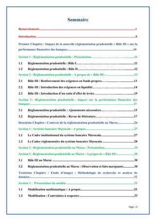 Page | 3
Remerciements..........................................................................................................................1
Introduction...............................................................................................................................8
Premier Chapitre : Impact de la nouvelle réglementation prudentielle « Bâle III » sur la
performance financière des banques....................................................................................10
Section 1 : Réglementation prudentielle : Présentation……………………………...........11
1.1 Réglementation prudentielle : Bâle I……………………………………..................11
1.2 Réglementation prudentielle : Bâle II………………………………………............12
Section 2 : Réglementation prudentielle : A propos de « Bâle III » …………...................13
2.1 Bâle III : Renforcement des exigences en fonds propres……............….................13
2.2 Bâle III : Introduction des exigences en liquidité………………………….............14
2.3 Bâle III : Introduction d’un ratio d’effet de levier………………….......……........15
Section 3 : Réglementation prudentielle : Impact sur la performance financière des
banques ...................................................................................................................................15
3.1 Réglementation prudentielle : Ajustements nécessaires……………......................15
3.2 Réglementation prudentielle : Revue de littérature…………………….................17
Deuxième Chapitre : Contexte de la réglementation prudentielle au Maroc.....................26
Section 1 : Système bancaire Marocain : A propos..............................................................27
1.1 Le Cadre institutionnel du système bancaire Marocain..........................................27
1.2 Le Cadre réglementaire du système bancaire Marocain ........................................28
Section 2 : Réglementation prudentielle au Maroc : Présentation......................................29
Section 3 : Réglementation prudentielle au Maroc : A propos de « Bâle III ».....................30
3.1 Bâle III au Maroc ........................................................................................................30
3.2 Règlementation prudentielle au Maroc : Observation et faits marquants..............30
Troisième Chapitre : Etude d’imapct : Méthodologie de recherche et analyse de
données.....................................................................................................................................32
Section 1 : Présentation du modèle.......................................................................................33
1.1 Modélisation mathématique : A propos....................................................................33
1.2 Modélisation : Contraintes à respecter......................................................................33
 