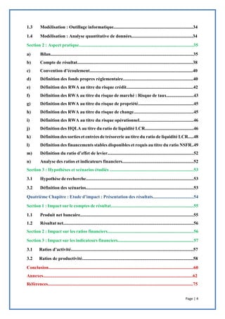 Page | 4
1.3 Modélisation : Outillage informatique......................................................................34
1.4 Modélisation : Analyse quantitative de données......................................................34
Section 2 : Aspect pratique.....................................................................................................35
a) Bilan..............................................................................................................................35
b) Compte de résultat......................................................................................................38
c) Convention d’écoulement...........................................................................................40
d) Définition des fonds propres réglementaire..............................................................40
e) Définition des RWA au titre du risque crédit...........................................................42
f) Définition des RWA au titre du risque de marché : Risque de taux........................43
g) Définition des RWA au titre du risque de propriété.................................................45
h) Définition des RWA au titre du risque de change.....................................................45
i) Définition des RWA au titre du risque opérationnel................................................46
j) Définition des HQLA au titre du ratio de liquidité LCR...........................................46
k) Définition des sorties et entrées de trésorerie au titre du ratio de liquidité LCR.....48
l) Définition des financements stables disponibles et requis au titre du ratio NSFR..49
m) Définition du ratio d’effet de levier............................................................................52
n) Analyse des ratios et indicateurs financiers...............................................................52
Section 3 : Hypothèses et scénarios étudiés ..........................................................................53
3.1 Hypothèse de recherche...............................................................................................53
3.2 Définition des scénarios...............................................................................................53
Quatrième Chapitre : Etude d’impact : Présentation des résultats....................................54
Section 1 : Impact sur le comptes de résultat.........................................................................55
1.1 Produit net bancaire....................................................................................................55
1.2 Résultat net...................................................................................................................56
Section 2 : Impact sur les ratios financiers............................................................................56
Section 3 : Impact sur les indicateurs financiers...................................................................57
3.1 Ratios d’activité............................................................................................................57
3.2 Ratios de productivité..................................................................................................58
Conclusion................................................................................................................................60
Annexes....................................................................................................................................62
Références................................................................................................................................75
 