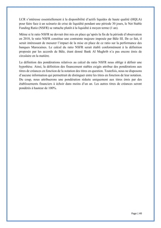 Page | 49
LCR s’intéresse essentiellement à la disponibilité d’actifs liquides de haute qualité (HQLA)
pour faire face à un scénario de crise de liquidité pendant une période 30 jours, le Net Stable
Funding Ratio (NSFR) se rattache plutôt à la liquidité à moyen terme (1 an).
Même si le ratio NSFR ne devrait être mis en place qu’après la fin de la période d’observation
en 2018, le ratio NSFR constitue une contrainte majeure imposée par Bâle III. De ce fait, il
serait intéressant de mesurer l’impact de la mise en place de ce ratio sur la performance des
banques Marocaines. Le calcul du ratio NSFR serait établi conformément à la définition
proposée par les accords de Bâle, étant donné Bank Al Maghrib n’a pas encore émis de
circulaire en la matière.
La définition des pondérations relatives au calcul du ratio NSFR nous oblige à définir une
hypothèse. Ainsi, la définition des financement stables exigés attribue des pondérations aux
titres de créances en fonction de la notation des titres en question. Toutefois, nous ne disposons
d’aucune information qui permettrait de distinguer entre les titres en fonction de leur notation.
Du coup, nous attribuerons une pondération réduite uniquement aux titres émis par des
établissements financiers à échoir dans moins d’un an. Les autres titres de créances seront
pondérés à hauteur de 100%.
 