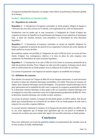 Page | 52
d’exigences prudentielles bancaires sur chaque volet relatif à la performance financière globale
de la banque.
Section 3 : Hypothèses et scénarios étudiés
3.1 : Hypothèses de recherche
Hypothèse 1 : L’introduction d’exigences minimales en fonds propres obligera la banque à
l’émission des nouvelles actions sur le marché, cela augmenterait les coûts de financement.
Nombreuses sont les études qui se sont consacrées à l’intégration de l’étude d’impact des
exigences en termes de liquidité sur la performance des banques et aux opérations d’ajustement
liées. A partir des résultats énoncés, nous procédons à la formulation de notre deuxième
hypothèse :
Hypothèse 2 : L’introduction d’exigences minimales en termes de liquidité obligerait les
banques à augmenter la maturité des passifs et/ou à augmenter la fraction des actifs liquides de
haute qualité au niveau du bilan.
De nombreux auteurs ont procédés à l’intégration du ratio d’effet de levier au niveau de leurs
études d’impact. Les conséquences relatives à la mise en place de cette exigence nous
conduisent à la formulation de notre troisième hypothèse :
Hypothèse 3 : L’introduction d’un ratio d’effet de levier limite la croissance potentielle de la
taille des positions du bilan. Pour s’aligner sur cette nouvelle exigence, la banque aura le choix
entre le renforcement de ses fonds propres et/ou la réduction de la taille de son bilan.
Ces actions d’ajustement vont impacter de manière négative la rentabilité de la banque.
3.2 : Définition des scénarios
Pour aboutir à la mesure de l’impact de Bâle III sur les banques marocaines, il serait nécessaire
de mettre en place des situations théoriques assimilables à la réalité. Pour pouvoir mesurer cet
impact, deux situations théoriques seront développées : Une première situation théorique œuvre
pour optimisation de la rentabilité de telle sorte à respecter les exigences prudentielles de Bâle
II, la deuxième situation théorique se base quant à elle sur la première situation théorique tout
en intégrant les nouvelles contraintes issues de la réglementation prudentielle de Bâle III. Ainsi,
la deuxième situation théorique sera scindée en deux scénarios :
Au niveau du premier scénario, la banque devrait plutôt garder ses RWA stables. Elle devrait
plutôt agir essentiellement sur la fraction de ses dettes et de ses fonds propres de telle sorte à
respecter les nouvelles exigences bâloises.
Le second scénario représente la situation où la banque devrait plutôt réduire ses RWA. Dans
ce cas, nous supposons que la banque peut également agir sur son passif en modifiant la
structure de ses dettes sans pour autant faire appel à de nouvelles émissions en fonds propres.
Nous nous intéressons au niveau du quatrième chapitre à la présentation des résultats issue de
la mise en place de ladite méthodologie.
 