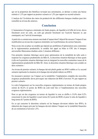 Page | 58
qui est la proportion des bénéfices revenant aux actionnaires, ce dernier a connu une baisse
estimée à 1,3% par rapport au premier scénario et 1,5% par rapport au second scénario.
L’analyse de l’évolution des ratios de productivité des différentes banques étudiées peut être
consultée au niveau des annexes.
Conclusion
L’instauration d’exigences minimales de fonds propres, de liquidité et d’effet de levier, devra
forcément avoir un coût., un coût qui pèserait forcément sur l’activité bancaire et, par
conséquent, sur l’activité économique.
A partir de ce constat nous menons une étude d’impact dont l’objectif de mesurer l’impact d’une
modification au niveau des exigences minimales sur la performance du secteur bancaire.
Nous avons mis en place un modèle qui répond aux problèmes d’optimisation sous contraintes
de la réglementation prudentielle, le modèle fait appel au bilan et CPC des 8 banques
universelles Marocaines étudiées selon 2 situation différente :
Une première situation théorique œuvre pour optimisation de la rentabilité de telle sorte à
respecter les exigences prudentielles de Bâle II., la deuxième situation théorique se base quant
à elle sur la première situation théorique tout en intégrant les nouvelles contraintes issues de la
réglementation prudentielle de Bâle III. Ainsi, la deuxième situation théorique sera scindée en
deux scénarios :
Au niveau du premier scénario, la banque devrait plutôt garder ses RWA stables or Le second
scénario représente la situation où la banque devrait plutôt réduire ses RWA.
En mesurant à premier vue l’impact sur la rentabilité, l’implantation complète des nouvelles
exigences prudentielles devra provoquer une réduction du ROE d’environ 3% par rapport au
premier scénario.
Le coût d’alignement sur les nouvelles exigences réglementaires en termes de fonds propres
estimé de 66,2% (2 points du ROE) du coût total liée à l’implémentation des nouvelles
exigences réglementaires.
Pour ce qui est des exigences en termes de liquidité le cout se chiffre à 33,8% dont 9,2%
concernant le ratio de liquidité à court terme (0,3 point du ROE) et pour le ratio de liquidité à
long terme (0,7 points du ROE).
En ce qui concerne le deuxième scénario où les banques devraient réduire leur RWA, la
réduction des risques pris par les banques devrait réduire l’impact sur la rentabilité financière
de ces institutions d’environ 1,5%.
 