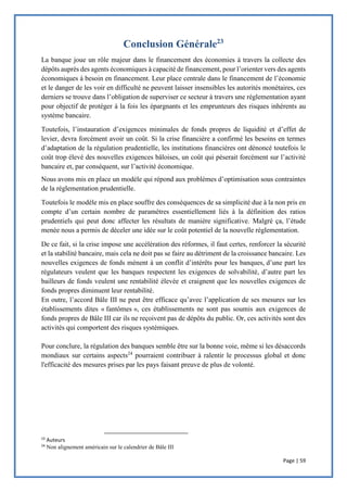 Page | 59
Conclusion Générale23
La banque joue un rôle majeur dans le financement des économies à travers la collecte des
dépôts auprès des agents économiques à capacité de financement, pour l’orienter vers des agents
économiques à besoin en financement. Leur place centrale dans le financement de l’économie
et le danger de les voir en difficulté ne peuvent laisser insensibles les autorités monétaires, ces
derniers se trouve dans l’obligation de superviser ce secteur à travers une réglementation ayant
pour objectif de protéger à la fois les épargnants et les emprunteurs des risques inhérents au
système bancaire.
Toutefois, l’instauration d’exigences minimales de fonds propres de liquidité et d’effet de
levier, devra forcément avoir un coût. Si la crise financière a confirmé les besoins en termes
d’adaptation de la régulation prudentielle, les institutions financières ont dénoncé toutefois le
coût trop élevé des nouvelles exigences bâloises, un coût qui pèserait forcément sur l’activité
bancaire et, par conséquent, sur l’activité économique.
Nous avons mis en place un modèle qui répond aux problèmes d’optimisation sous contraintes
de la réglementation prudentielle.
Toutefois le modèle mis en place souffre des conséquences de sa simplicité due à la non pris en
compte d’un certain nombre de paramètres essentiellement liés à la définition des ratios
prudentiels qui peut donc affecter les résultats de manière significative. Malgré ça, l’étude
menée nous a permis de déceler une idée sur le coût potentiel de la nouvelle réglementation.
De ce fait, si la crise impose une accélération des réformes, il faut certes, renforcer la sécurité
et la stabilité bancaire, mais cela ne doit pas se faire au détriment de la croissance bancaire. Les
nouvelles exigences de fonds mènent à un conflit d’intérêts pour les banques, d’une part les
régulateurs veulent que les banques respectent les exigences de solvabilité, d’autre part les
bailleurs de fonds veulent une rentabilité élevée et craignent que les nouvelles exigences de
fonds propres diminuent leur rentabilité.
En outre, l’accord Bâle III ne peut être efficace qu’avec l’application de ses mesures sur les
établissements dites « fantômes », ces établissements ne sont pas soumis aux exigences de
fonds propres de Bâle III car ils ne reçoivent pas de dépôts du public. Or, ces activités sont des
activités qui comportent des risques systémiques.
Pour conclure, la régulation des banques semble être sur la bonne voie, même si les désaccords
mondiaux sur certains aspects24
pourraient contribuer à ralentir le processus global et donc
l'efficacité des mesures prises par les pays faisant preuve de plus de volonté.
23
Auteurs
24
Non alignement américain sur le calendrier de Bâle III
 