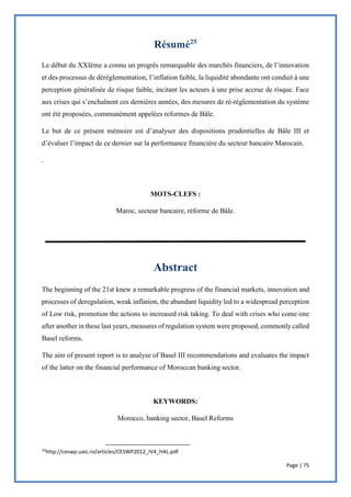 Page | 75
Le début du XXIème a connu un progrès remarquable des marchés financiers, de l’innovation
et des processus de déréglementation, l’inflation faible, la liquidité abondante ont conduit à une
perception généralisée de risque faible, incitant les acteurs à une prise accrue de risque. Face
aux crises qui s’enchaînent ces dernières années, des mesures de ré-réglementation du système
ont été proposées, communément appelées reformes de Bâle.
Le but de ce présent mémoire est d’analyser des dispositions prudentielles de Bâle III et
d’évaluer l’impact de ce dernier sur la performance financière du secteur bancaire Marocain.
.
MOTS-CLEFS :
Maroc, secteur bancaire, réforme de Bâle.
The beginning of the 21st knew a remarkable progress of the financial markets, innovation and
processes of deregulation, weak inflation, the abundant liquidity led to a widespread perception
of Low risk, promotion the actions to increased risk taking. To deal with crises who come one
after another in these last years, measures of regulation system were proposed, commonly called
Basel reforms.
The aim of present report is to analyse of Basel III recommendations and evaluates the impact
of the latter on the financial performance of Moroccan banking sector.
KEYWORDS:
Morocco, banking sector, Basel Reforms
25
http://ceswp.uaic.ro/articles/CESWP2012_IV4_HAL.pdf
 
