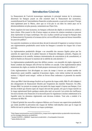 Page | 8
Le financement de l’activité économique représente le principal moteur de la croissance,
désormais les banques jouent un rôle essentiel dans le financement des économies,
essentiellement là où l’intermédiation financière est plus poussée, ce qui est le cas pour l’Europe
mais également pour le Maroc, alors que ce n’est pas le cas dans les autres pays où la
désintermédiation est plus poussée, notamment aux États-Unis.
Pierre angulaire de toute économie, les banques collectent des dépôts et octroient des crédits à
leurs clients. Elles jouent le rôle d’acteur majeur en termes de création monétaire et peuvent
donc représenter un risque systémique. Sur ceci, la place centrale qu’occupe les banques dans
le financement de l'économie et la menace de les voir en difficulté ne peuvent laisser insensibles
les pouvoirs publics2
.
Les autorités monétaires se retrouvent donc devant la nécessité d’organiser ce secteur à travers
une réglementation prudentielle censé inciter les banques à assumer les risques liés à leurs
activités.
La réglementation prudentielle désigne « un ensemble des mesures légales prises par les
autorités de supervision de la sphère bancaire et financière (Banques centrales, Organes de
réglementation et de contrôle, instances internationales de concertation et de consultation), et
dont la finalité est d'assurer le maintien de la stabilité de cette dernière » 3
.
La réglementation prudentielle peut être définie comme « un ensemble de règles régissant la
bonne conduite des banques afin d'éviter les faillites en cascade. Cette réglementation édicte
notamment des règles en matière de fonds propres minimums [et de liquidité] à détenir »4
.
Cette réglementation s'est développée au cours du temps à travers un certain nombre de
dispositions ayant modifié, supprimé d’anciennes règles, voire même institué de nouvelles
normes. L’objectif serait unique : militer en faveur d'une endurance et pérennité du marché
financier.
Alors que Bâle I était davantage focalisé sur la gestion du risque crédit, Bâle II a dû s'adapter à
des changements de financement illustrés par l'expansion des marchés financiers. En effet,
lorsque Bâle I ne prenait en compte qu’une partie du risque auquel s’expose une banque, il est
devenu évident que d'autres types de risques doivent être ajoutés, tels que le risque marché ou
le risque opérationnel.Seuls quelques années plus tard, cet accord s’est avérés être inefficaces
lors de la récente crise financière et la nécessité pour les régulateurs à inclure endettement et la
liquidité entre les domaines réglementés sont devenus évidents. Tout cela a conduit à la
naissance de Bâle III.
L’objectif général des nouvelles exigences bâloises est d’exercer une supervision prudentielle
qui rende possible la prévention des risques de faillites individuelles ainsi que le risque de
faillite de tout le système financier ou risque systémique.
2
http://www.memoireonline.com/11/10/4122/m_Limpact-de-la-reglementation-prudentielle-internationales-
sur-les-strategies-bancaires-cas-des0.html
3
Jézabel COUPPEY, « BANQUE -Supervision prudentielle », Encyclopædia Universalis
4
www.edubourse.com
 