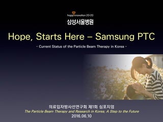 - Current Status of the Particle Beam Therapy in Korea -
Hope, Starts Here – Samsung PTC
의료입자방사선연구회 제1회 심포지엄
The Particle Beam Therapy and Research in Korea, A Step to the Future
2016.06.10
 