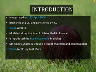 INTRODUCTION
• Inaugurated on 18th April 2008
• Brainchild of BCCI and sanctioned by ICC
• Vision of BCCI
• Modeled along the line of club football in Europe
• It introduced the Franchise model in cricket
• Mr. Rajeev Shukla is league’s present chairman and commissioner
• Vision for IPL by Lalit Modi
 