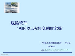 2007/07/06 1
風險管理
：如何以工程角度避開“危機”
中華航太產業發展促進會
科技顧問
(2008 年 12 月 08 日 )
尹守紀
E-mail:alexsj.yin@msa.hinet.net
 